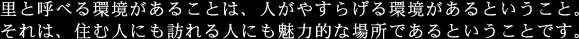 里と呼べる環境があることは、人がやすらげる環境があるということ。それは、住む人にも訪れる人にも魅力的な場所であるということです。