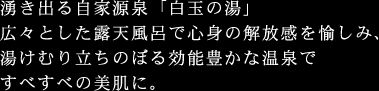 湧き出る自家源泉「白玉の湯」広々とした露天風呂で心身の解放感を愉しみ、湯けむり立ちのぼる効能豊かな温泉ですべすべの美肌に。